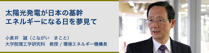 太陽光発電が日本の基幹エネルギーになる日を夢見て 小長井 誠(こながい まこと)大学院理工学研究科 教授 環境エネルギー機構長