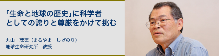 「生命と地球の歴史」に科学者としての誇りと尊厳をかけて挑む 丸山 茂徳(まるやま しげのり)地球生命研究所 教授